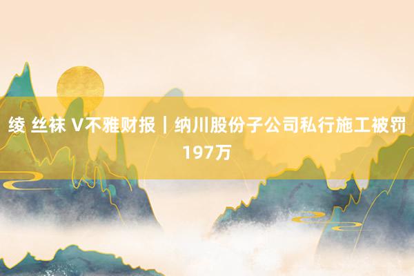 绫 丝袜 V不雅财报｜纳川股份子公司私行施工被罚197万