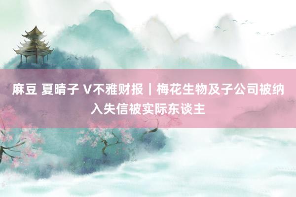 麻豆 夏晴子 V不雅财报｜梅花生物及子公司被纳入失信被实际东谈主