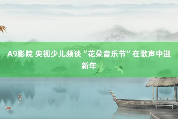 A9影院 央视少儿频谈“花朵音乐节”在歌声中迎新年