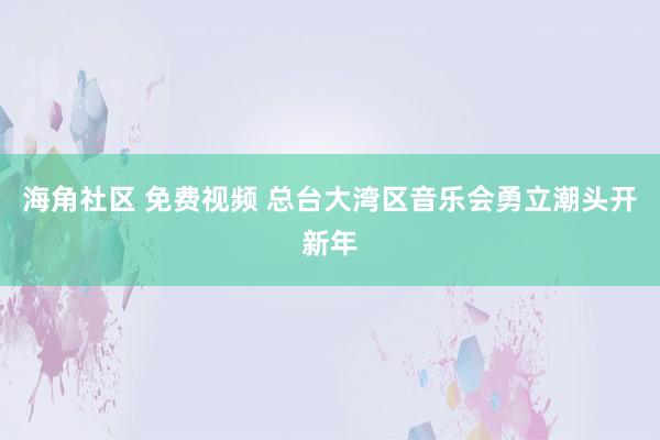 海角社区 免费视频 总台大湾区音乐会勇立潮头开新年