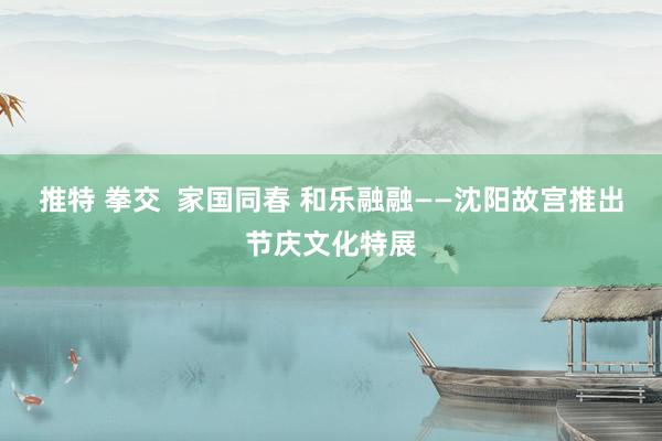推特 拳交  家国同春 和乐融融——沈阳故宫推出节庆文化特展