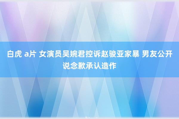 白虎 a片 女演员吴婉君控诉赵骏亚家暴 男友公开说念歉承认造作