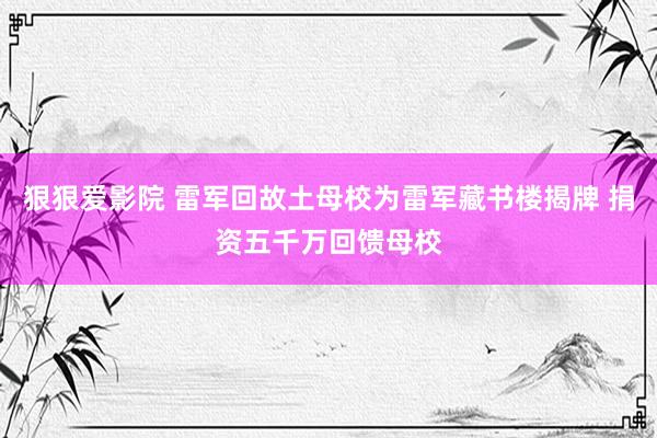狠狠爱影院 雷军回故土母校为雷军藏书楼揭牌 捐资五千万回馈母校