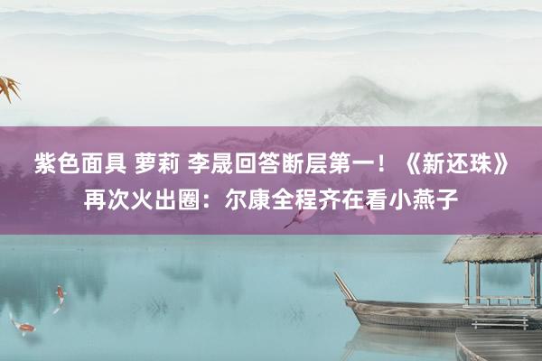 紫色面具 萝莉 李晟回答断层第一！《新还珠》再次火出圈：尔康全程齐在看小燕子