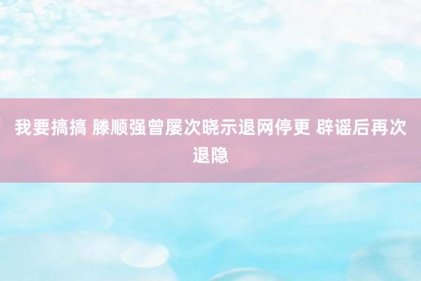 我要搞搞 滕顺强曾屡次晓示退网停更 辟谣后再次退隐