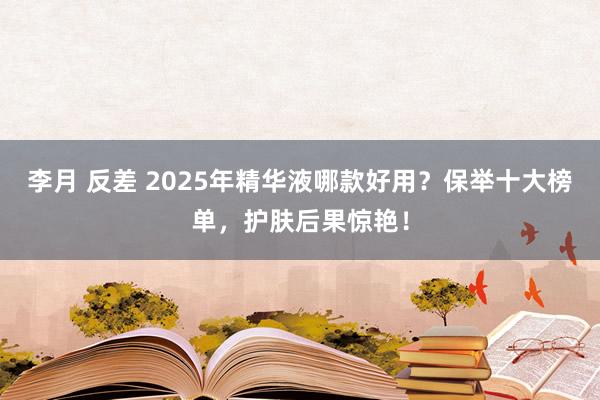 李月 反差 2025年精华液哪款好用？保举十大榜单，护肤后果惊艳！