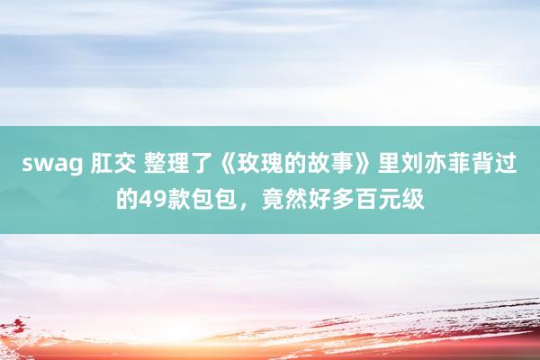 swag 肛交 整理了《玫瑰的故事》里刘亦菲背过的49款包包，竟然好多百元级