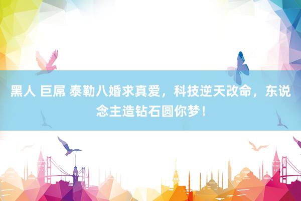 黑人 巨屌 泰勒八婚求真爱，科技逆天改命，东说念主造钻石圆你梦！