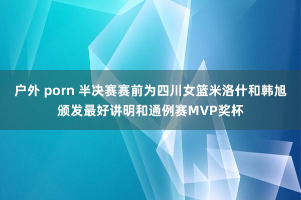 户外 porn 半决赛赛前为四川女篮米洛什和韩旭颁发最好讲明和通例赛MVP奖杯