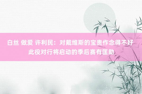 白丝 做爱 许利民：对戴维斯的宝贵作念得不好 此役对行将启动的季后赛有匡助