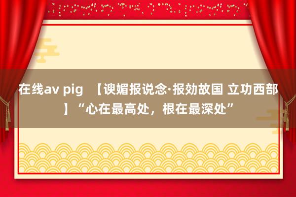 在线av pig  【谀媚报说念·报効故国 立功西部】“心在最高处，根在最深处”