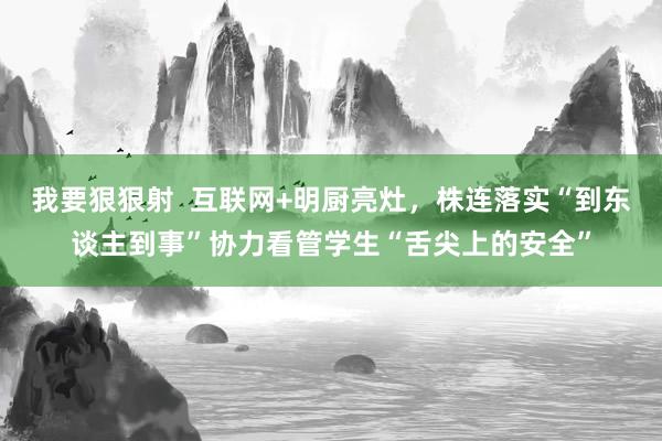 我要狠狠射  互联网+明厨亮灶，株连落实“到东谈主到事”协力看管学生“舌尖上的安全”