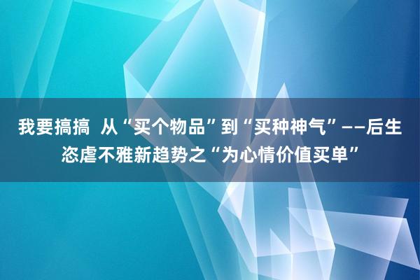 我要搞搞  从“买个物品”到“买种神气”——后生恣虐不雅新趋势之“为心情价值买单”