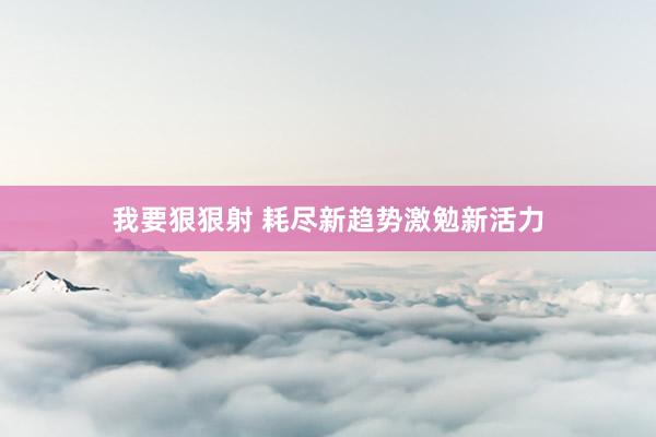 我要狠狠射 耗尽新趋势激勉新活力