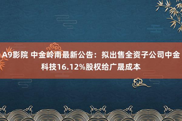 A9影院 中金岭南最新公告：拟出售全资子公司中金科技16.12%股权给广晟成本
