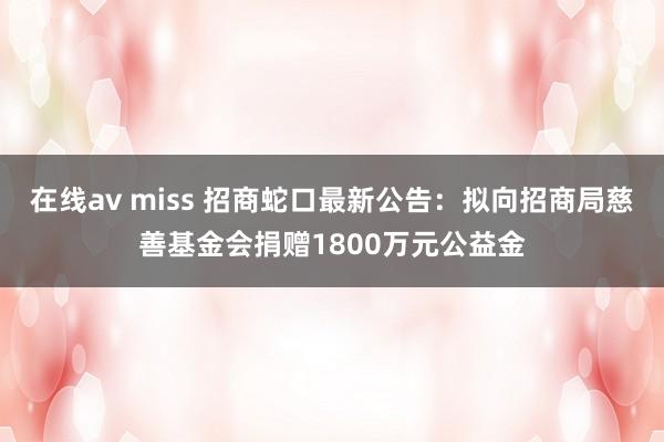 在线av miss 招商蛇口最新公告：拟向招商局慈善基金会捐赠1800万元公益金