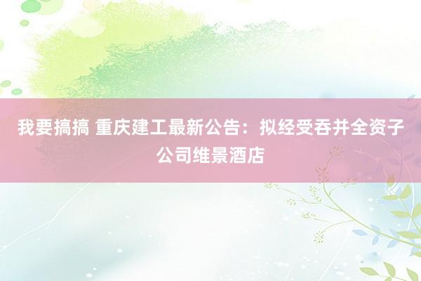 我要搞搞 重庆建工最新公告：拟经受吞并全资子公司维景酒店