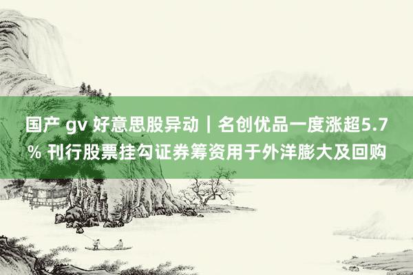 国产 gv 好意思股异动｜名创优品一度涨超5.7% 刊行股票挂勾证券筹资用于外洋膨大及回购