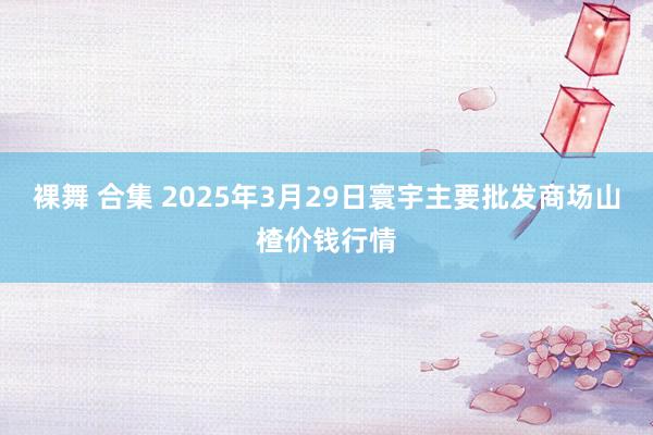 裸舞 合集 2025年3月29日寰宇主要批发商场山楂价钱行情