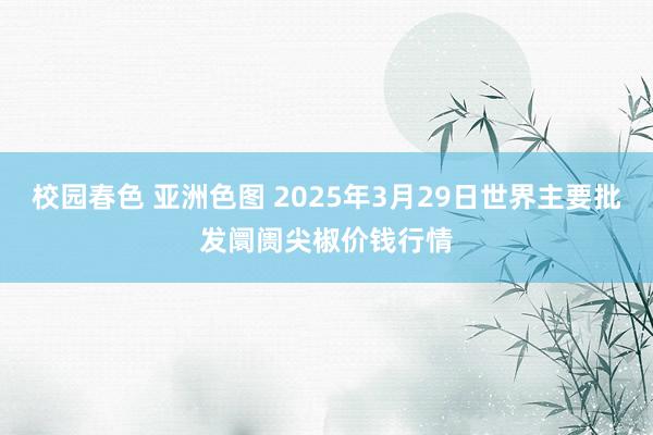校园春色 亚洲色图 2025年3月29日世界主要批发阛阓尖椒价钱行情