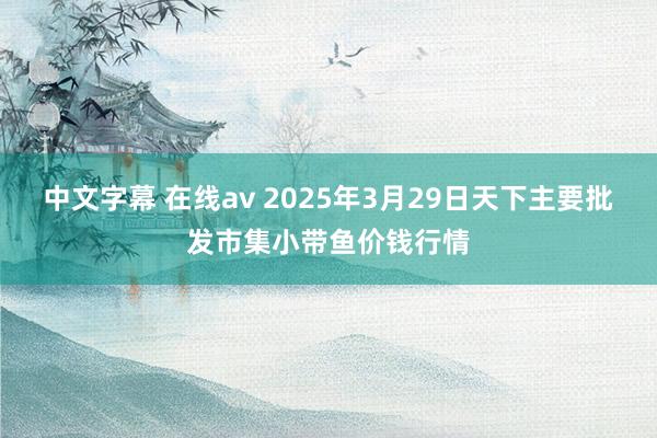 中文字幕 在线av 2025年3月29日天下主要批发市集小带鱼价钱行情