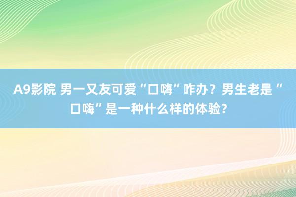 A9影院 男一又友可爱“口嗨”咋办？男生老是“口嗨”是一种什么样的体验？