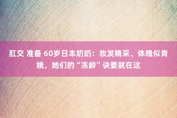 肛交 准备 60岁日本奶奶：妆发精采、体魄似青娥，她们的“冻龄”诀要就在这