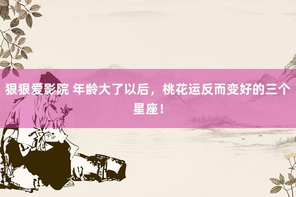 狠狠爱影院 年龄大了以后，桃花运反而变好的三个星座！