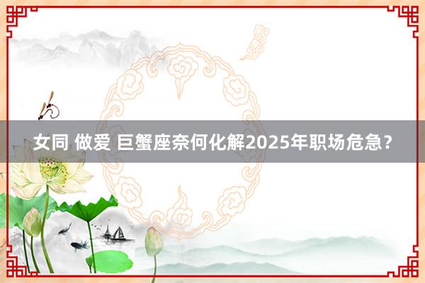 女同 做爱 巨蟹座奈何化解2025年职场危急？