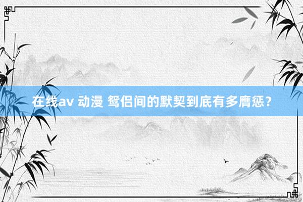 在线av 动漫 鸳侣间的默契到底有多膺惩？