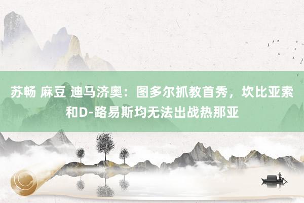 苏畅 麻豆 迪马济奥：图多尔抓教首秀，坎比亚索和D-路易斯均无法出战热那亚