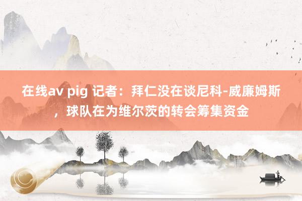 在线av pig 记者：拜仁没在谈尼科-威廉姆斯，球队在为维尔茨的转会筹集资金