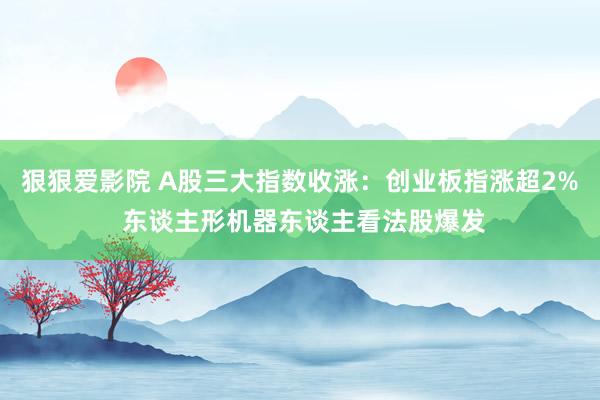狠狠爱影院 A股三大指数收涨：创业板指涨超2% 东谈主形机器东谈主看法股爆发