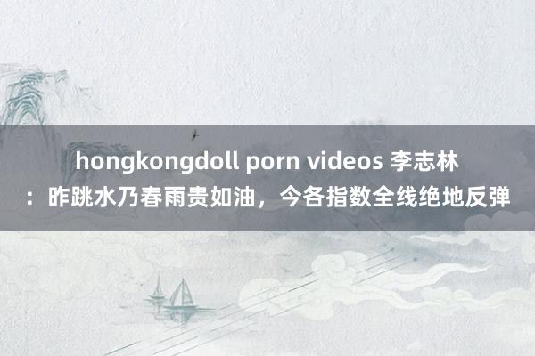 hongkongdoll porn videos 李志林：昨跳水乃春雨贵如油，今各指数全线绝地反弹