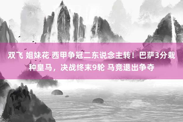 双飞 姐妹花 西甲争冠二东说念主转！巴萨3分栽种皇马，决战终末9轮 马竞退出争夺
