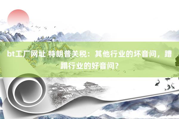 bt工厂网址 特朗普关税：其他行业的坏音问，蹧蹋行业的好音问？