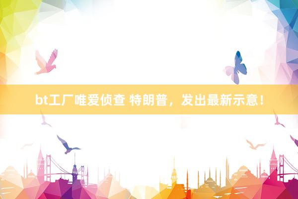 bt工厂唯爱侦查 特朗普，发出最新示意！