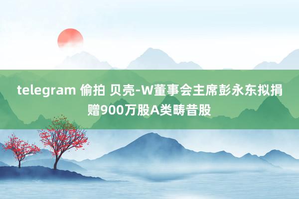 telegram 偷拍 贝壳-W董事会主席彭永东拟捐赠900万股A类畴昔股