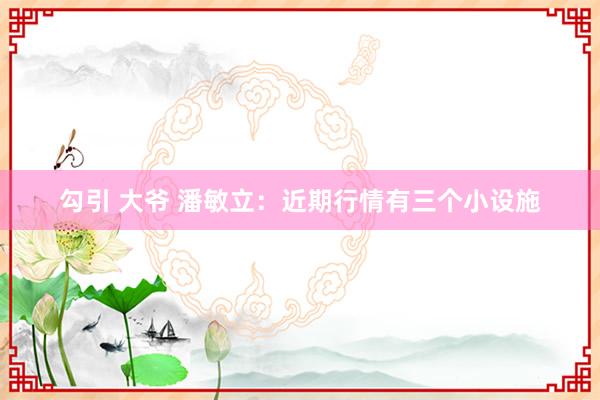 勾引 大爷 潘敏立:近期行情有三个小设施