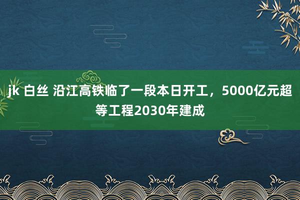 jk 白丝 沿江高铁临了一段本日开工，5000亿元超等工程2030年建成