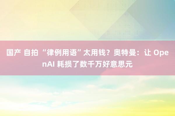 国产 自拍 “律例用语”太用钱？奥特曼：让 OpenAI 耗损了数千万好意思元