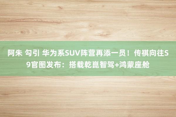 阿朱 勾引 华为系SUV阵营再添一员！传祺向往S9官图发布：搭载乾崑智驾+鸿蒙座舱