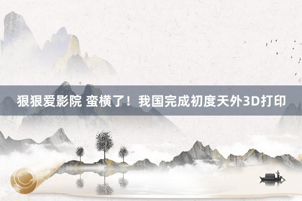 狠狠爱影院 蛮横了！我国完成初度天外3D打印
