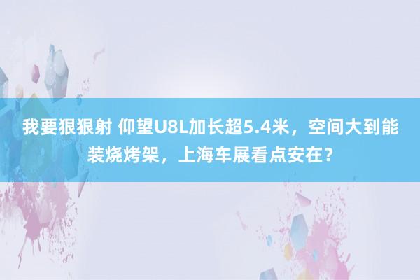 我要狠狠射 仰望U8L加长超5.4米，空间大到能装烧烤架，上海车展看点安在？
