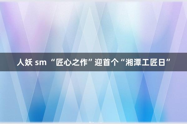 人妖 sm “匠心之作”迎首个“湘潭工匠日”