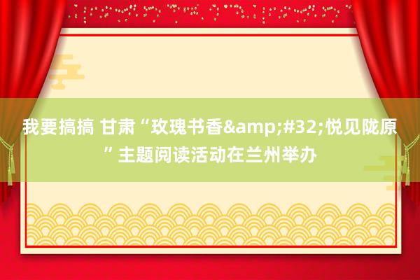 我要搞搞 甘肃“玫瑰书香&#32;悦见陇原”主题阅读活动在兰州举办