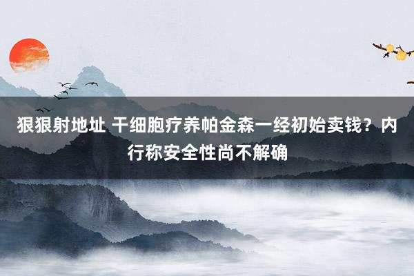 狠狠射地址 干细胞疗养帕金森一经初始卖钱？内行称安全性尚不解确