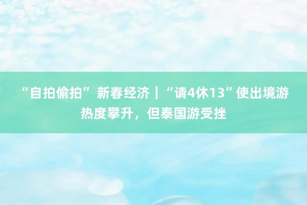 “自拍偷拍” 新春经济｜“请4休13”使出境游热度攀升，但泰国游受挫
