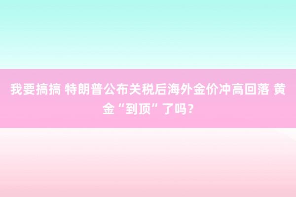 我要搞搞 特朗普公布关税后海外金价冲高回落 黄金“到顶”了吗?