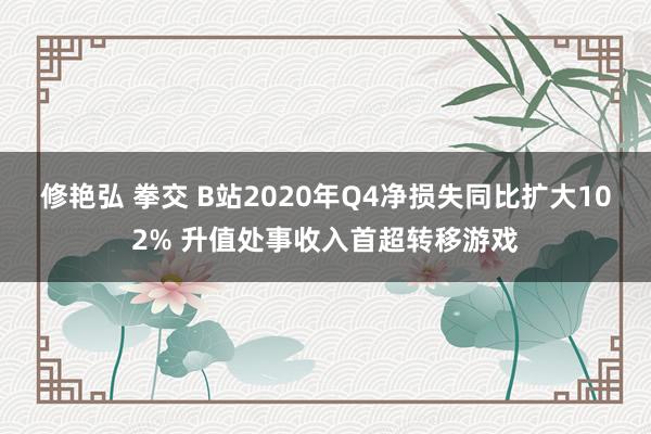修艳弘 拳交 B站2020年Q4净损失同比扩大102% 升值处事收入首超转移游戏